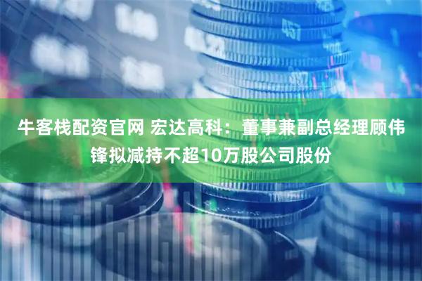 牛客栈配资官网 宏达高科：董事兼副总经理顾伟锋拟减持不超10万股公司股份