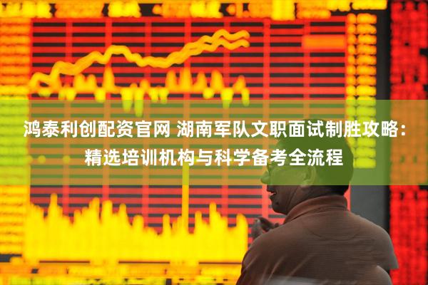 鸿泰利创配资官网 湖南军队文职面试制胜攻略：精选培训机构与科学备考全流程