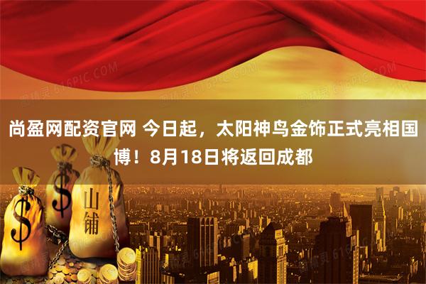 尚盈网配资官网 今日起，太阳神鸟金饰正式亮相国博！8月18日将返回成都