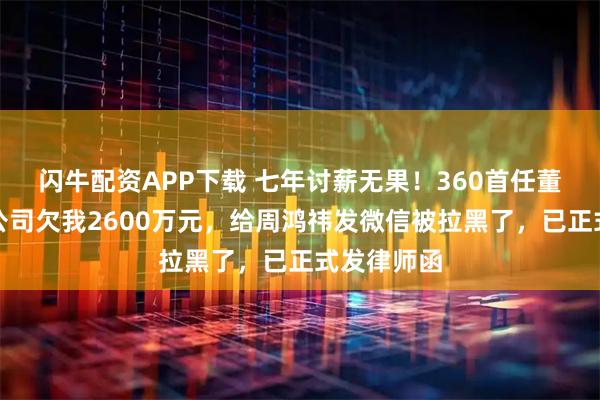 闪牛配资APP下载 七年讨薪无果！360首任董秘发声！公司欠我2600万元，给周鸿祎发微信被拉黑了，已正式发律师函